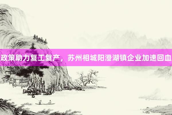 政策助力复工复产，苏州相城阳澄湖镇企业加速回血