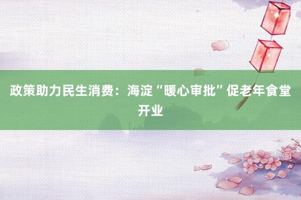 政策助力民生消费：海淀“暖心审批”促老年食堂开业
