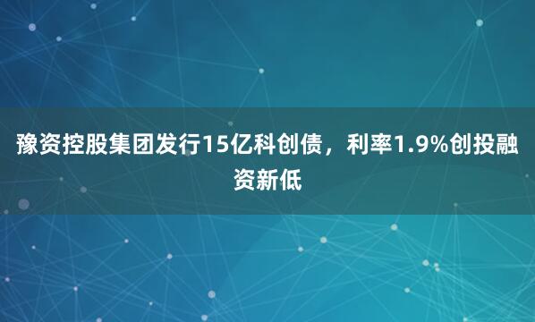豫资控股集团发行15亿科创债，利率1.9%创投融资新低