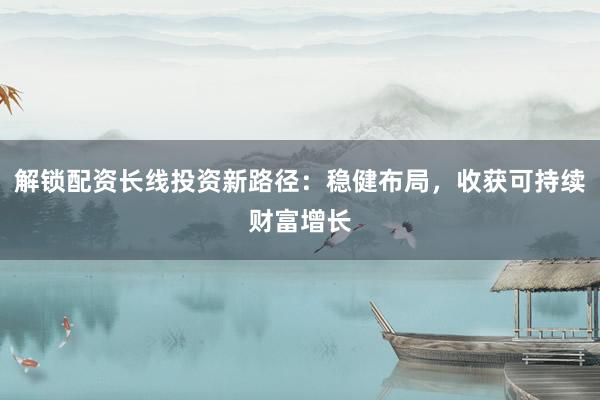 解锁配资长线投资新路径：稳健布局，收获可持续财富增长