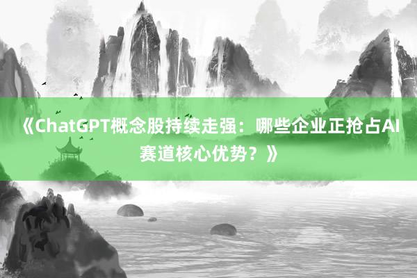 《ChatGPT概念股持续走强：哪些企业正抢占AI赛道核心优势？》
