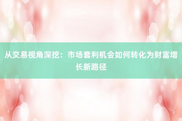 从交易视角深挖：市场套利机会如何转化为财富增长新路径
