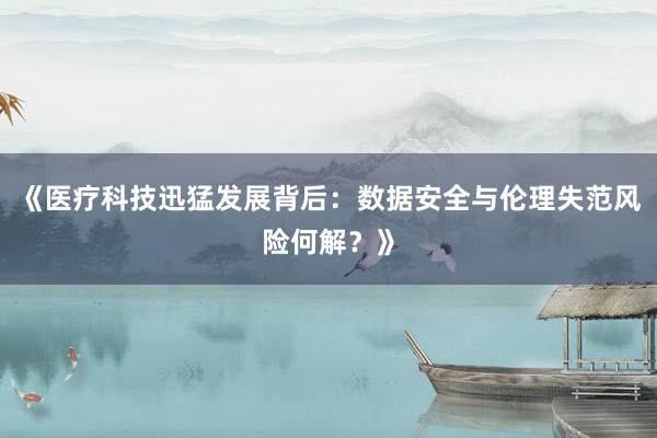 《医疗科技迅猛发展背后：数据安全与伦理失范风险何解？》