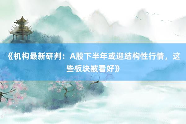 《机构最新研判：A股下半年或迎结构性行情，这些板块被看好》