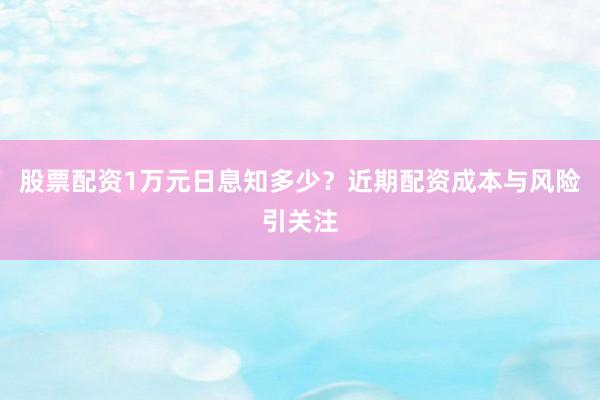 股票配资1万元日息知多少？近期配资成本与风险引关注