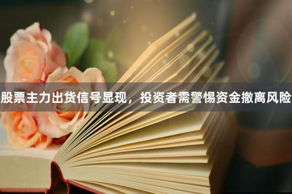 股票主力出货信号显现，投资者需警惕资金撤离风险