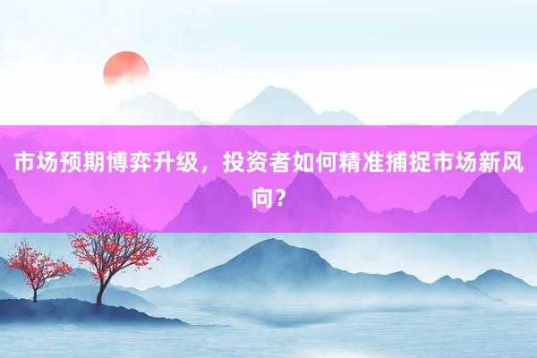 市场预期博弈升级，投资者如何精准捕捉市场新风向？