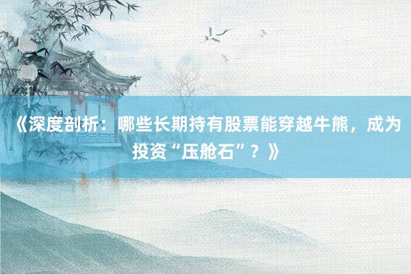 《深度剖析:哪些长期持有股票能穿越牛熊,成为投资“压舱石”?》