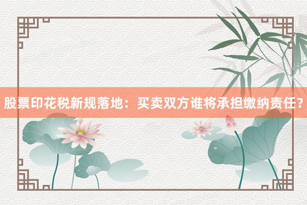 股票印花税新规落地：买卖双方谁将承担缴纳责任？