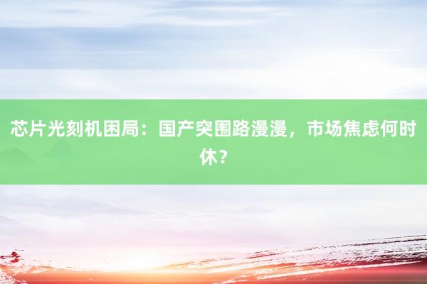芯片光刻机困局：国产突围路漫漫，市场焦虑何时休？