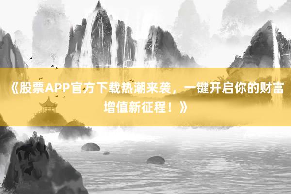 《股票APP官方下载热潮来袭，一键开启你的财富增值新征程！》