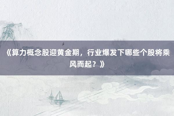 《算力概念股迎黄金期，行业爆发下哪些个股将乘风而起？》