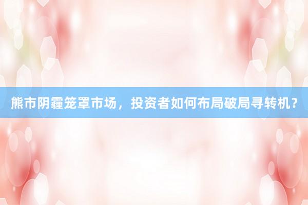 熊市阴霾笼罩市场，投资者如何布局破局寻转机？