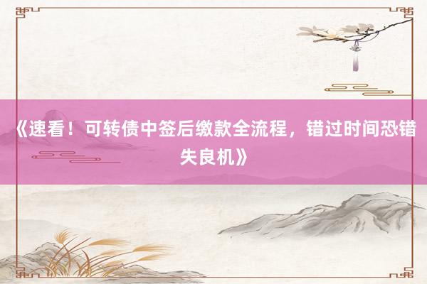 《速看！可转债中签后缴款全流程，错过时间恐错失良机》