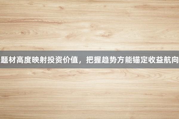 题材高度映射投资价值，把握趋势方能锚定收益航向