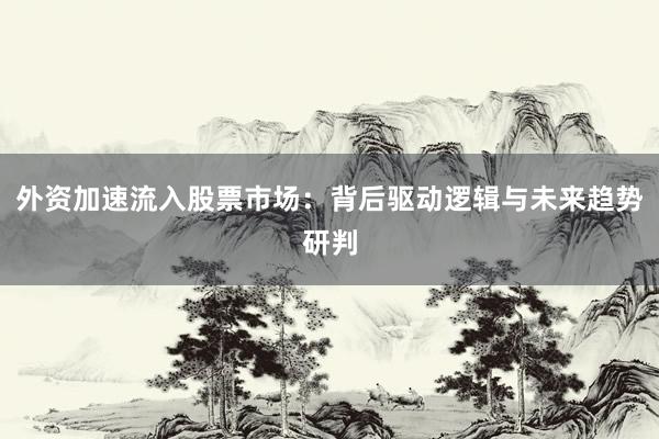 外资加速流入股票市场：背后驱动逻辑与未来趋势研判