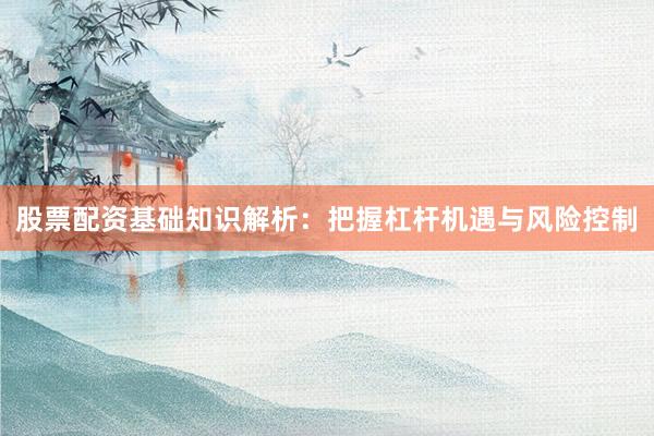 股票配资基础知识解析:把握杠杆机遇与风险控制