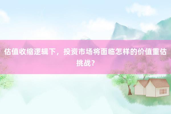 估值收缩逻辑下，投资市场将面临怎样的价值重估挑战？