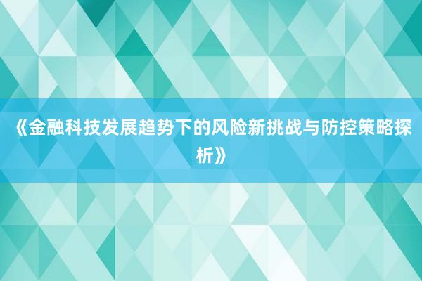 《金融科技发展趋势下的风险新挑战与防控策略探析》