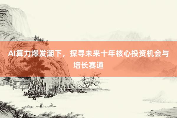 AI算力爆发潮下，探寻未来十年核心投资机会与增长赛道