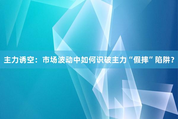 主力诱空：市场波动中如何识破主力“假摔”陷阱？