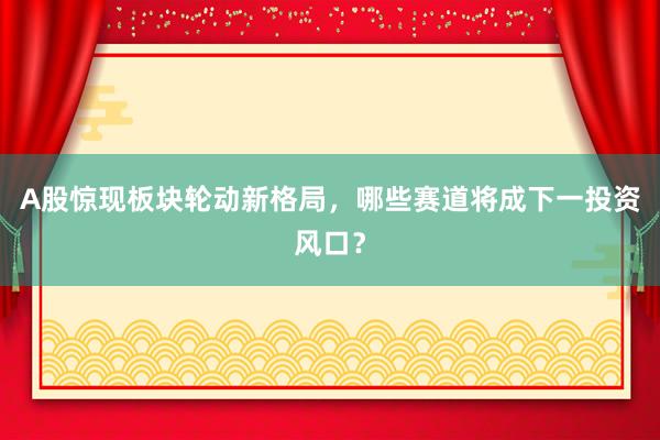 A股惊现板块轮动新格局，哪些赛道将成下一投资风口？