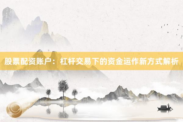 股票配资账户：杠杆交易下的资金运作新方式解析