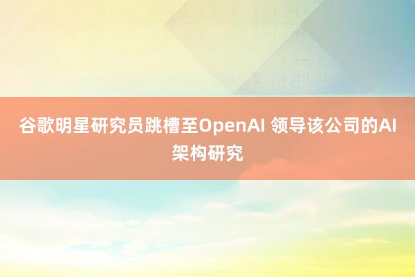 谷歌明星研究员跳槽至OpenAI 领导该公司的AI架构研究