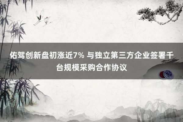 佑驾创新盘初涨近7% 与独立第三方企业签署千台规模采购合作协议
