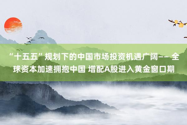 “十五五”规划下的中国市场投资机遇广阔—— 全球资本加速拥抱中国 增配A股进入黄金窗口期