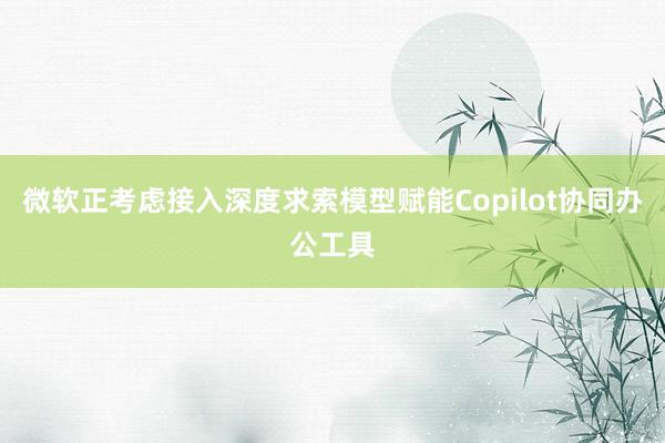 微软正考虑接入深度求索模型赋能Copilot协同办公工具