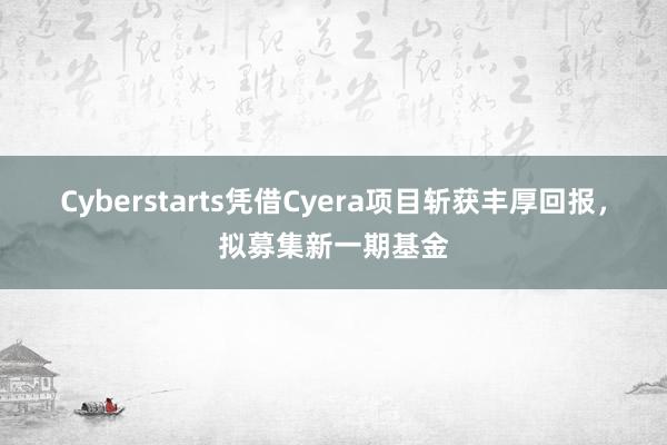 Cyberstarts凭借Cyera项目斩获丰厚回报，拟募集新一期基金