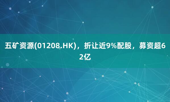 五矿资源(01208.HK),折让近9%配股,募资超62亿