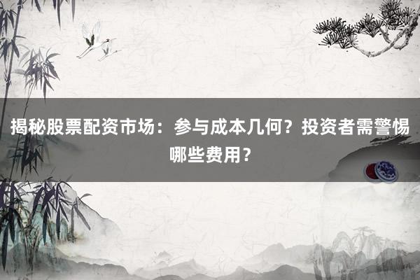 揭秘股票配资市场:参与成本几何?投资者需警惕哪些费用?
