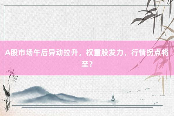 A股市场午后异动拉升，权重股发力，行情拐点将至？