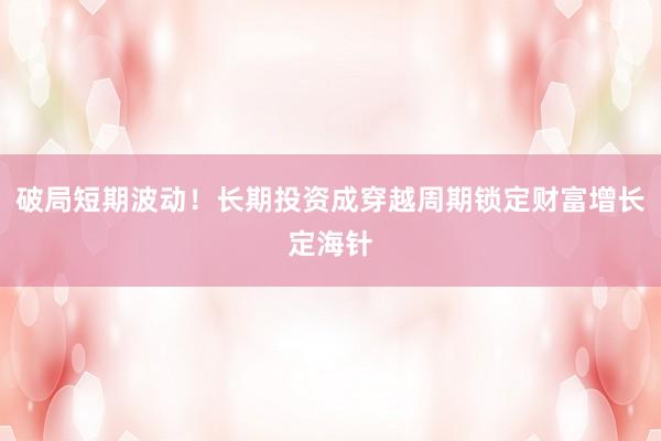 破局短期波动!长期投资成穿越周期锁定财富增长定海针