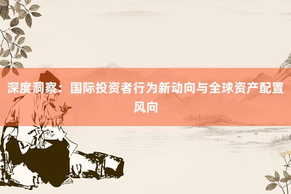 深度洞察：国际投资者行为新动向与全球资产配置风向