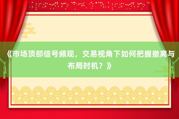 《市场顶部信号频现,交易视角下如何把握撤离与布局时机?》
