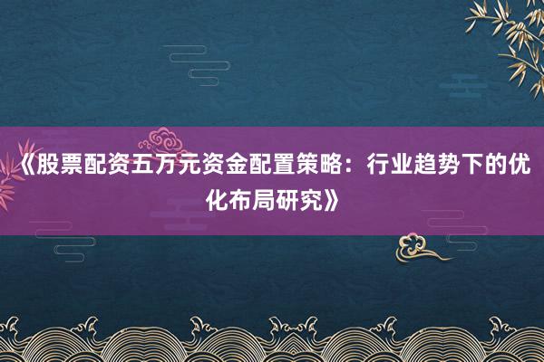 《股票配资五万元资金配置策略:行业趋势下的优化布局研究》