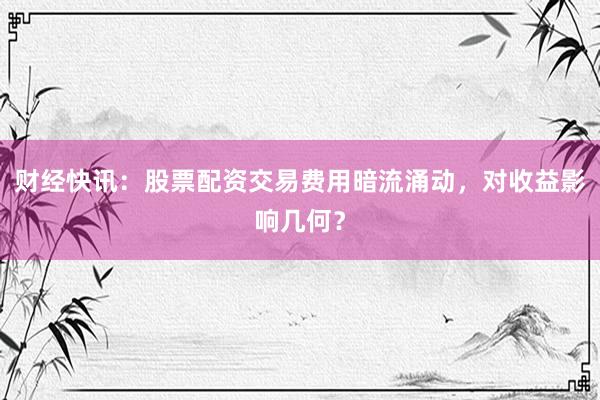 财经快讯:股票配资交易费用暗流涌动,对收益影响几何?