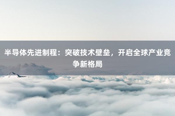 半导体先进制程：突破技术壁垒，开启全球产业竞争新格局