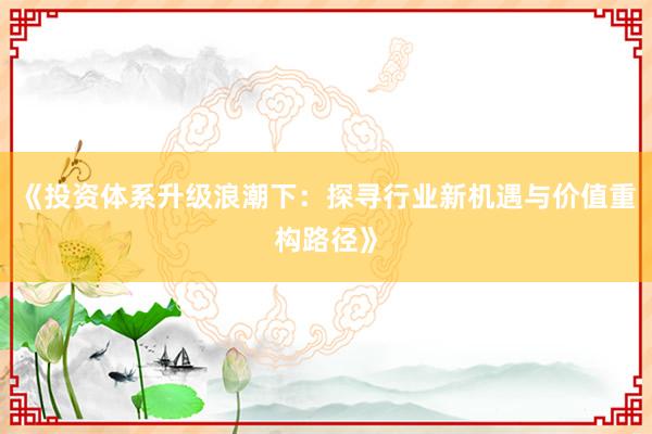 《投资体系升级浪潮下：探寻行业新机遇与价值重构路径》