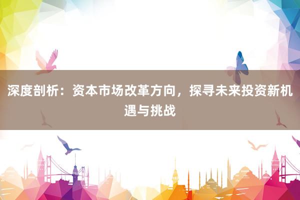 深度剖析：资本市场改革方向，探寻未来投资新机遇与挑战