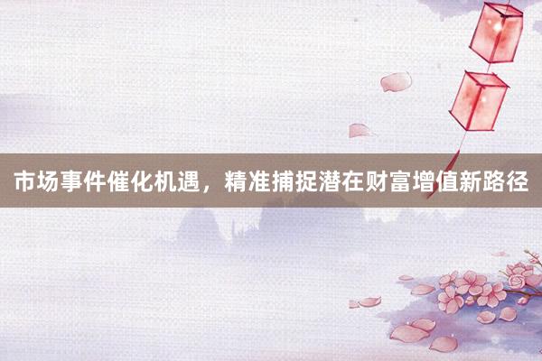 市场事件催化机遇，精准捕捉潜在财富增值新路径