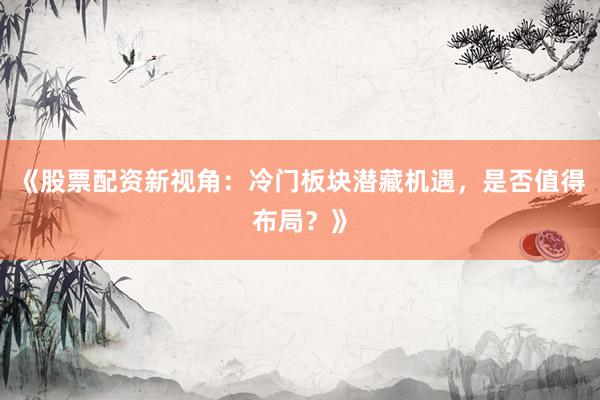 《股票配资新视角：冷门板块潜藏机遇，是否值得布局？》