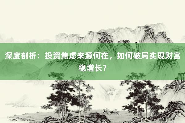 深度剖析：投资焦虑来源何在，如何破局实现财富稳增长？