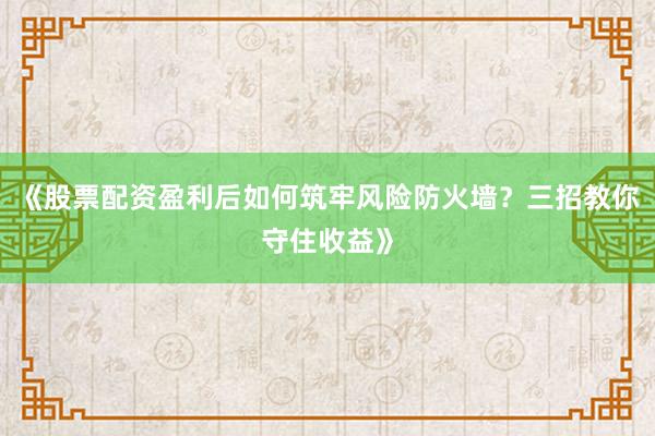 《股票配资盈利后如何筑牢风险防火墙？三招教你守住收益》