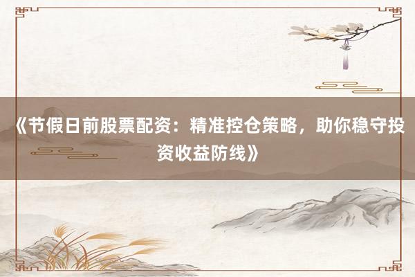 《节假日前股票配资：精准控仓策略，助你稳守投资收益防线》