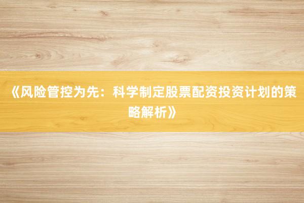 《风险管控为先：科学制定股票配资投资计划的策略解析》
