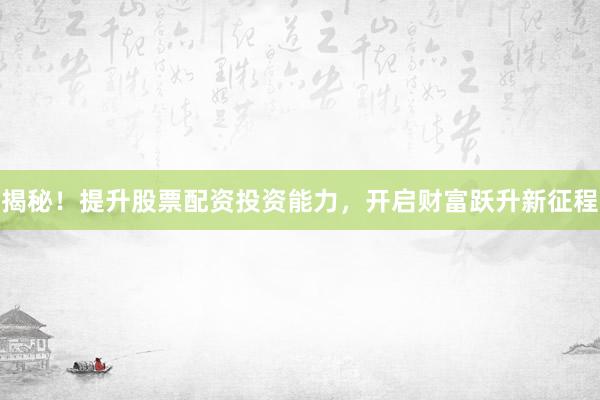 揭秘！提升股票配资投资能力，开启财富跃升新征程